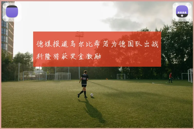 德媒报道乌尔比希若为德国队出战科隆将获奖金激励