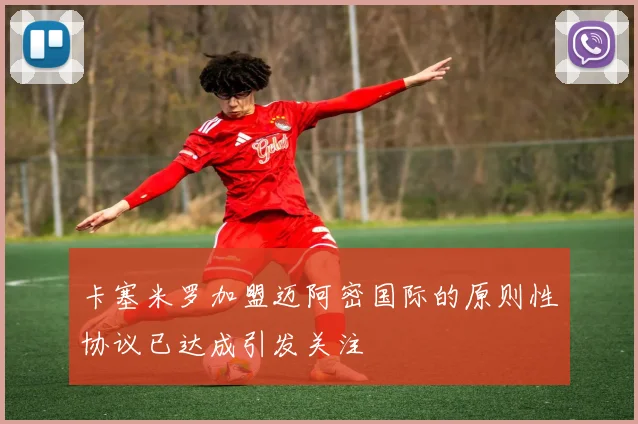 卡塞米罗加盟迈阿密国际的原则性协议已达成引发关注