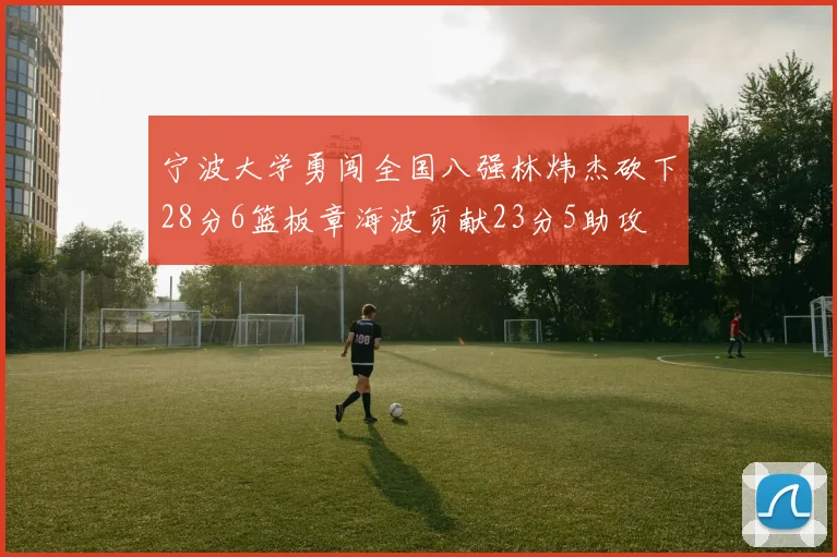 宁波大学勇闯全国八强林炜杰砍下28分6篮板章海波贡献23分5助攻