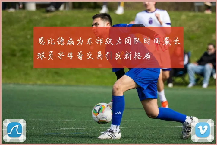 恩比德成为东部效力同队时间最长球员字母哥交易引发新格局