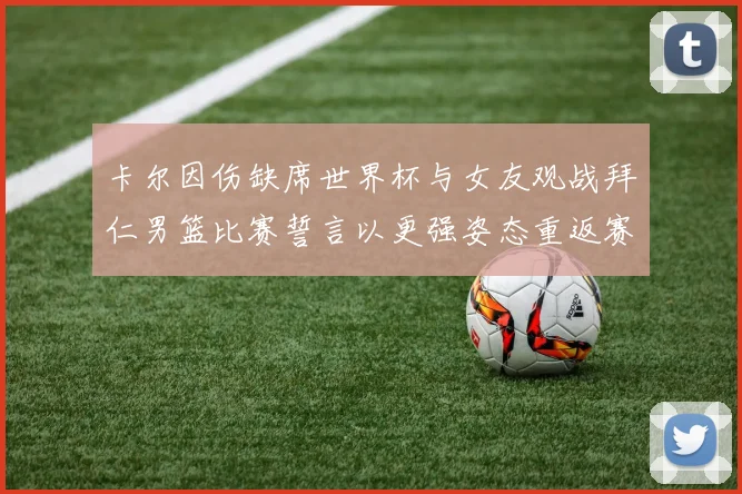 卡尔因伤缺席世界杯与女友观战拜仁男篮比赛誓言以更强姿态重返赛场