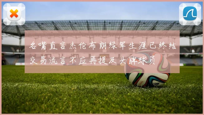 名嘴直言杰伦布朗绿军生涯已终结交易流言不应再提及头牌球员