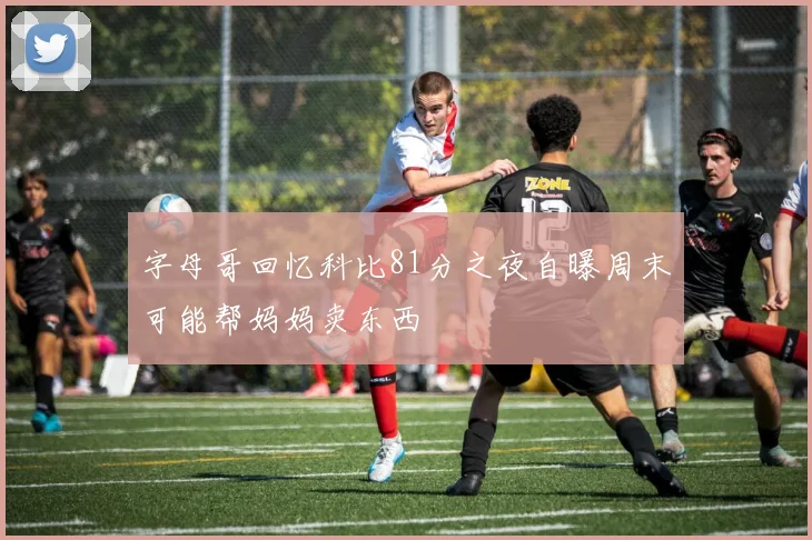 字母哥回忆科比81分之夜自曝周末可能帮妈妈卖东西