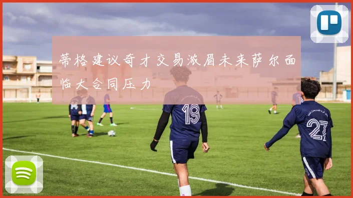 蒂格建议奇才交易浓眉未来萨尔面临大合同压力