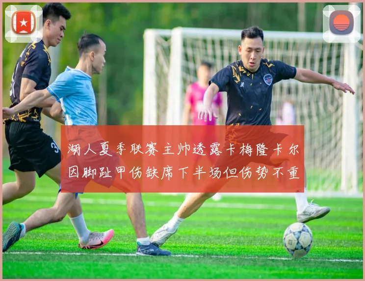 湖人夏季联赛主帅透露卡梅隆卡尔因脚趾甲伤缺席下半场但伤势不重