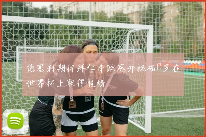 德塞利期待拜仁夺欧冠并祝福C罗在世界杯上取得佳绩