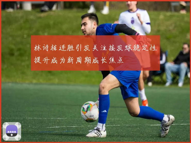 林诗栋连胜引发关注接发球稳定性提升成为新周期成长焦点