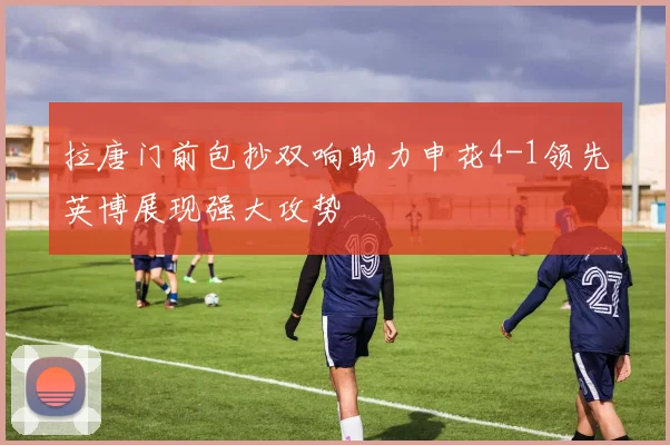 拉唐门前包抄双响助力申花4-1领先英博展现强大攻势
