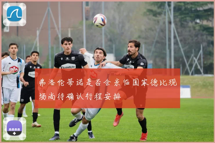 弗洛伦蒂诺是否会亲临国家德比现场尚待确认行程安排