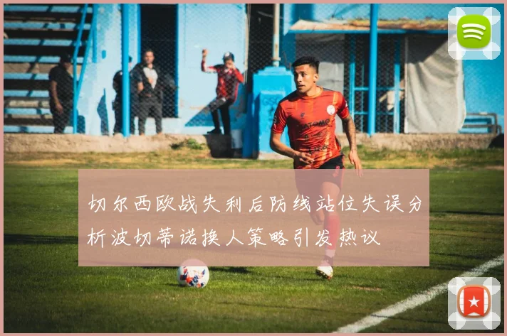 切尔西欧战失利后防线站位失误分析波切蒂诺换人策略引发热议