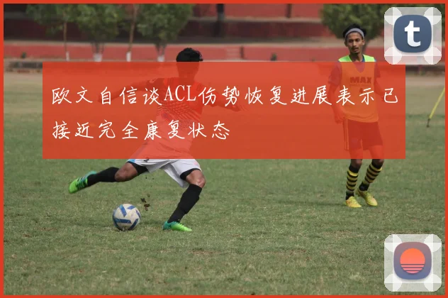 欧文自信谈ACL伤势恢复进展表示已接近完全康复状态