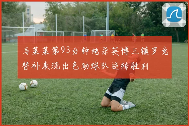 马莱莱第93分钟绝杀英博三镇罗竞替补表现出色助球队逆转胜利