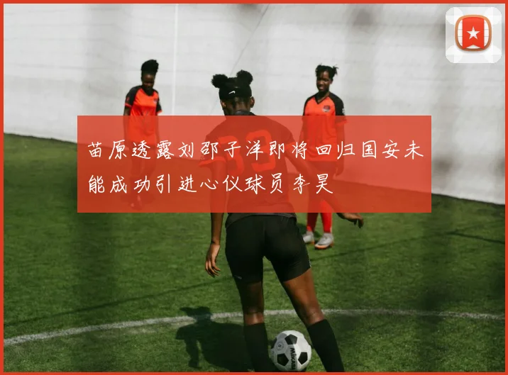 苗原透露刘邵子洋即将回归国安未能成功引进心仪球员李昊