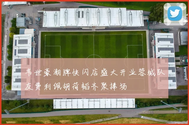韦世豪潮牌快闪店盛大开业蓉城队友费利佩胡荷韬齐聚捧场