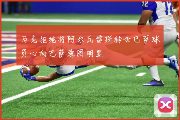 马竞拒绝将阿尔瓦雷斯转会巴萨球员心向巴萨意图明显