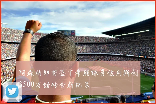 阿森纳即将签下希腊球员佐利斯创3500万镑转会新纪录