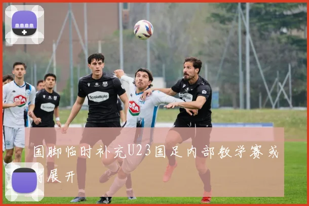 国脚临时补充U23国足内部教学赛或将展开