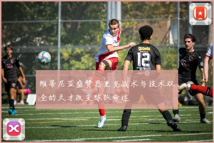 维蒂尼亚盛赞恩里克战术与技术双全的天才改变球队命运