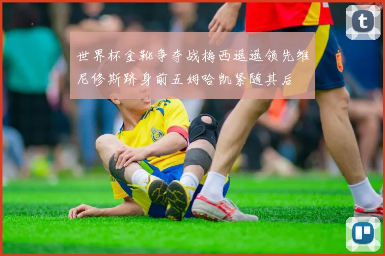 世界杯金靴争夺战梅西遥遥领先维尼修斯跻身前五姆哈凯紧随其后