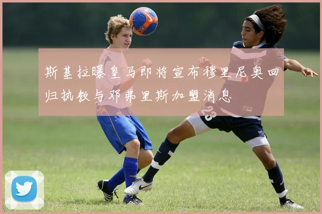 斯基拉曝皇马即将宣布穆里尼奥回归执教与邓弗里斯加盟消息