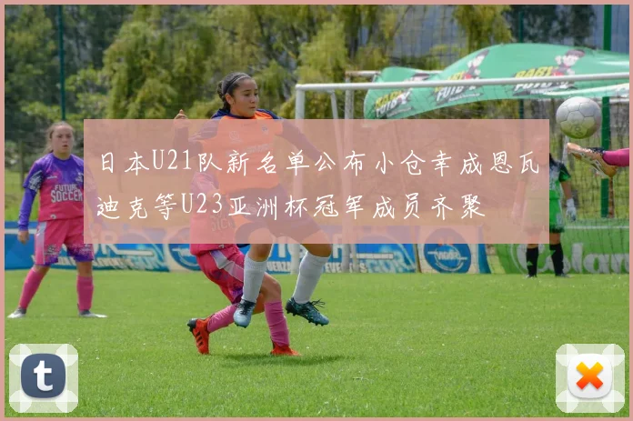 日本U21队新名单公布小仓幸成恩瓦迪克等U23亚洲杯冠军成员齐聚