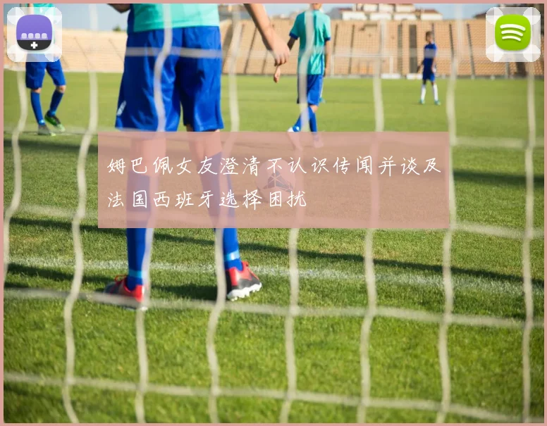 姆巴佩女友澄清不认识传闻并谈及法国西班牙选择困扰