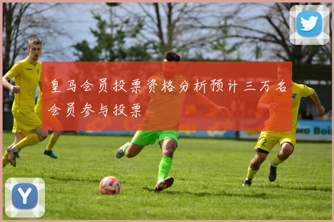 皇马会员投票资格分析预计三万名会员参与投票