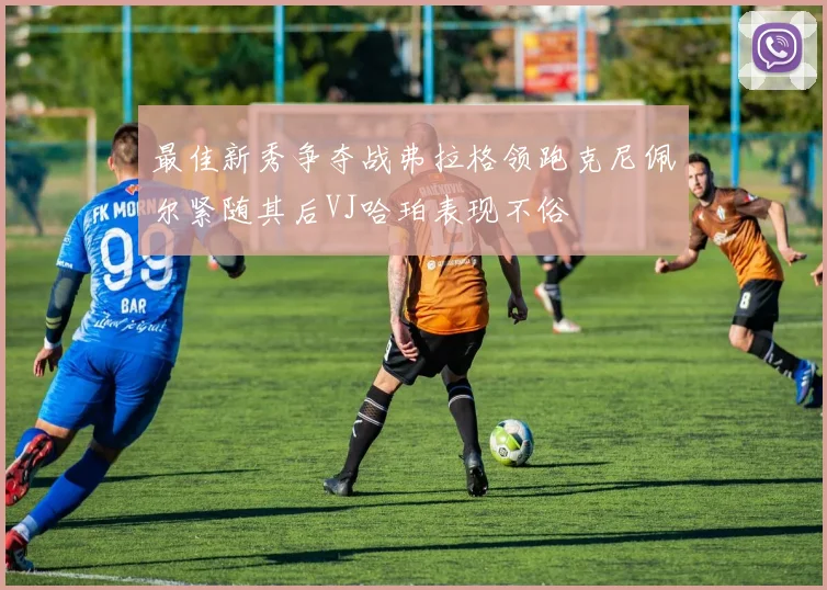 最佳新秀争夺战弗拉格领跑克尼佩尔紧随其后VJ哈珀表现不俗
