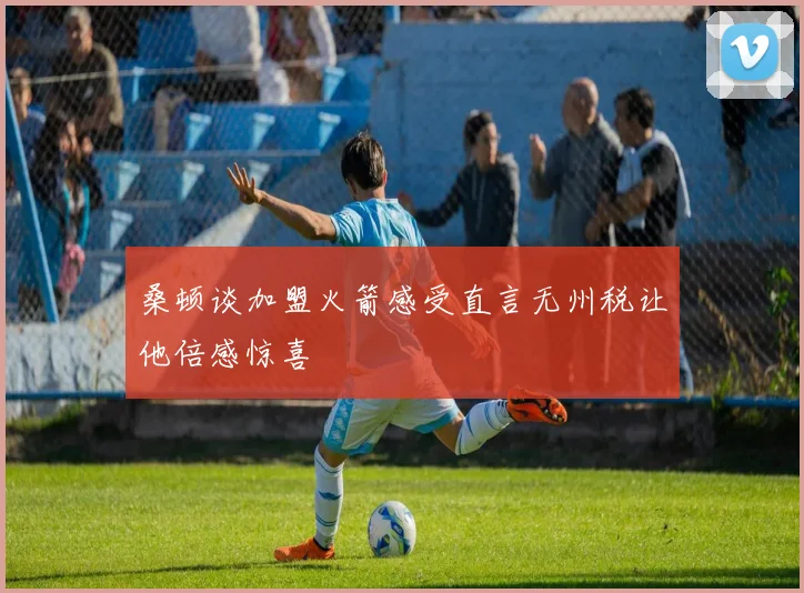 桑顿谈加盟火箭感受直言无州税让他倍感惊喜