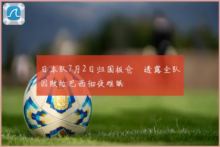 日本队7月2日归国板仓滉透露全队因败给巴西彻夜难眠
