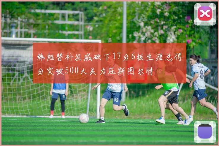 韩旭替补发威砍下17分6板生涯总得分突破500大关力压斯图尔特