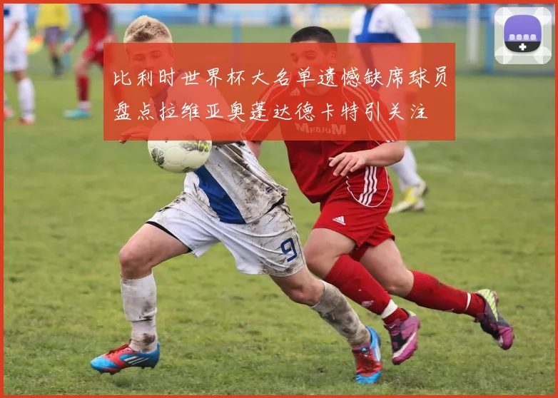 比利时世界杯大名单遗憾缺席球员盘点拉维亚奥蓬达德卡特引关注