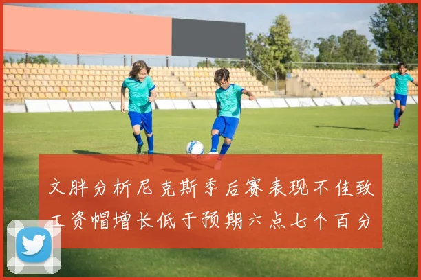 文胖分析尼克斯季后赛表现不佳致工资帽增长低于预期六点七个百分点