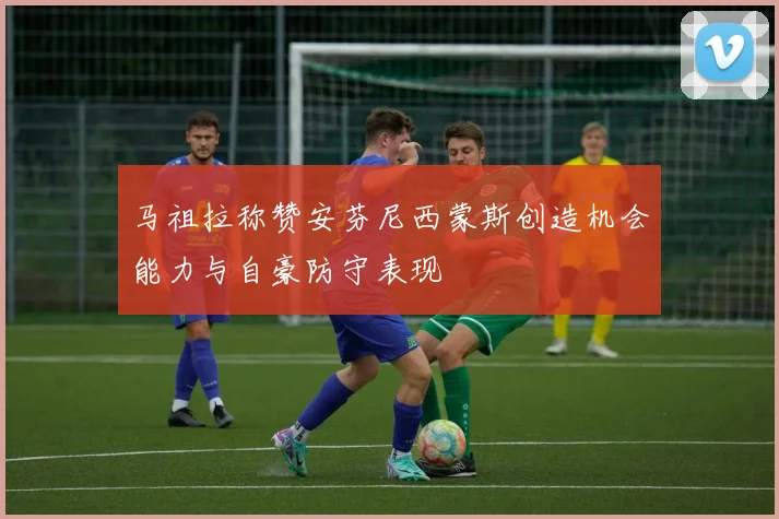 马祖拉称赞安芬尼西蒙斯创造机会能力与自豪防守表现