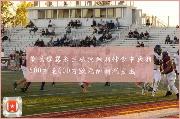 隆戈透露米兰从托纳利转会中获利500万至600万欧元的利润分成