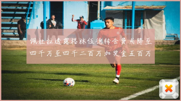 佩杜拉透露格林伍德转会费或降至四千万至四千二百万加奖金五百万至六百万