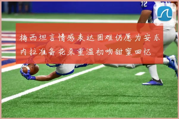 梅西坦言情感表达困难仍愿为安东内拉准备花朵重温初吻甜蜜回忆