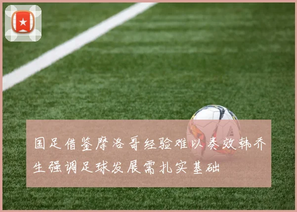 国足借鉴摩洛哥经验难以奏效韩乔生强调足球发展需扎实基础
